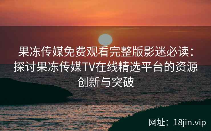 果冻传媒免费观看完整版影迷必读：探讨果冻传媒TV在线精选平台的资源创新与突破