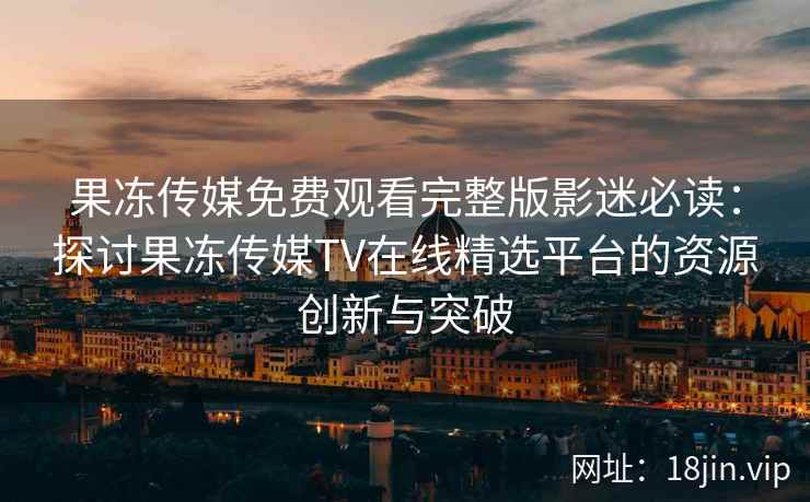 果冻传媒免费观看完整版影迷必读：探讨果冻传媒TV在线精选平台的资源创新与突破