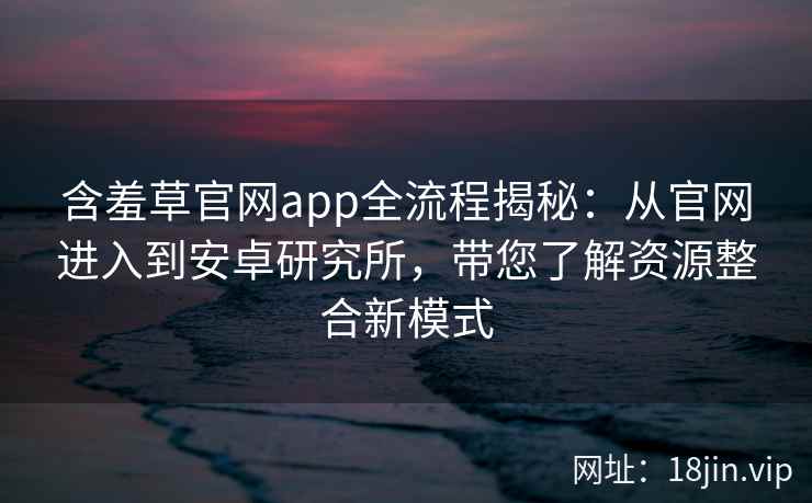 含羞草官网app全流程揭秘：从官网进入到安卓研究所，带您了解资源整合新模式