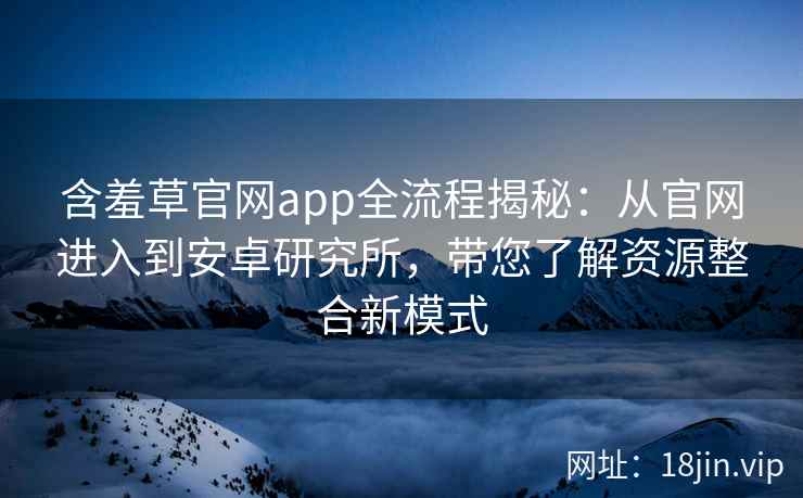含羞草官网app全流程揭秘：从官网进入到安卓研究所，带您了解资源整合新模式