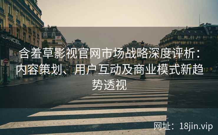 含羞草影视官网市场战略深度评析：内容策划、用户互动及商业模式新趋势透视