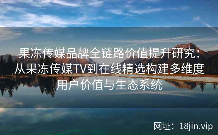 果冻传媒品牌全链路价值提升研究：从果冻传媒TV到在线精选构建多维度用户价值与生态系统