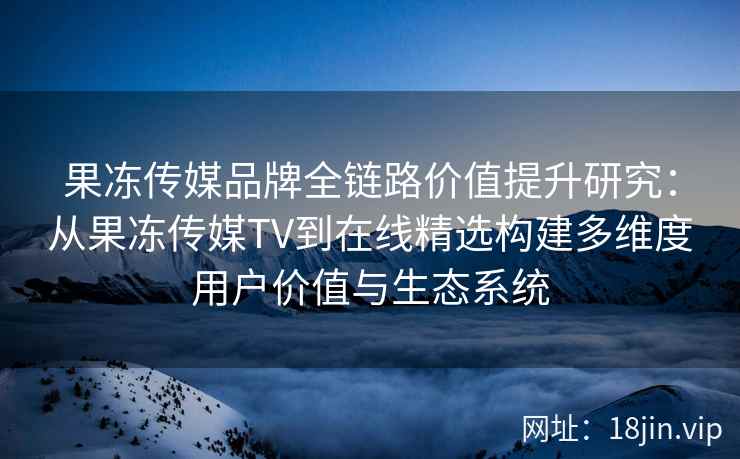 果冻传媒品牌全链路价值提升研究：从果冻传媒TV到在线精选构建多维度用户价值与生态系统
