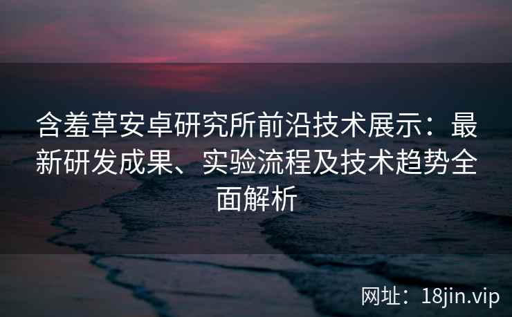 含羞草安卓研究所前沿技术展示：最新研发成果、实验流程及技术趋势全面解析