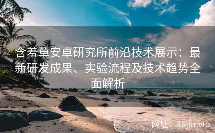 含羞草安卓研究所前沿技术展示：最新研发成果、实验流程及技术趋势全面解析