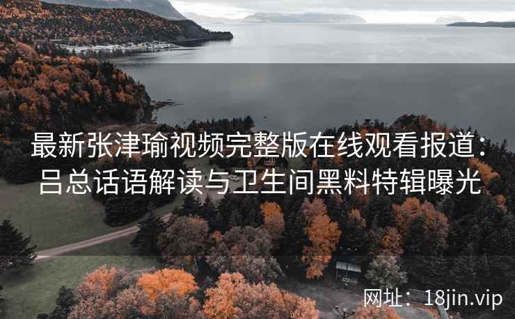 最新张津瑜视频完整版在线观看报道：吕总话语解读与卫生间黑料特辑曝光