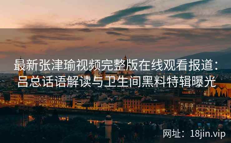 最新张津瑜视频完整版在线观看报道：吕总话语解读与卫生间黑料特辑曝光