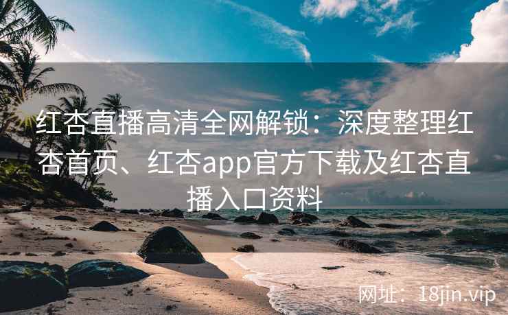 红杏直播高清全网解锁：深度整理红杏首页、红杏app官方下载及红杏直播入口资料
