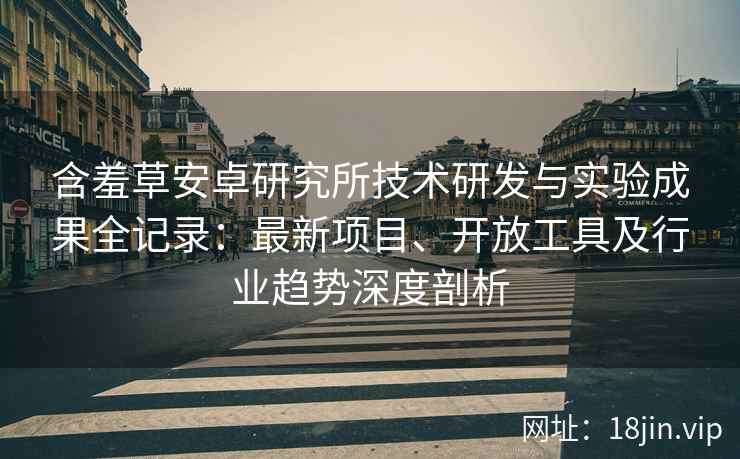 含羞草安卓研究所技术研发与实验成果全记录：最新项目、开放工具及行业趋势深度剖析