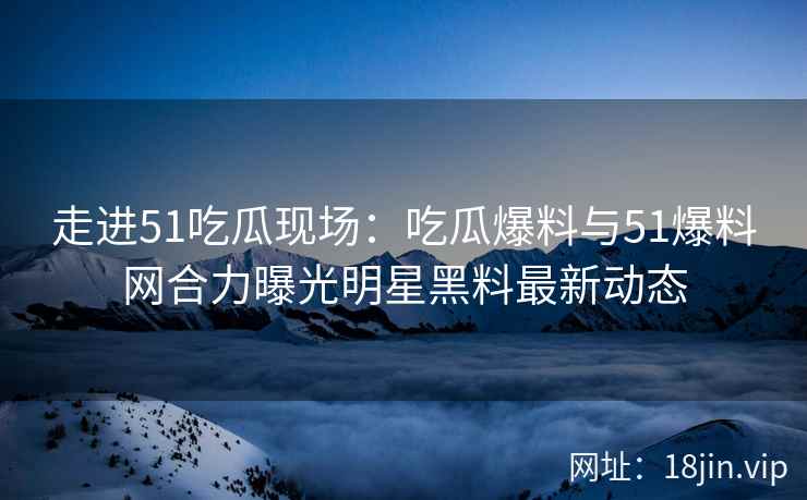 走进51吃瓜现场：吃瓜爆料与51爆料网合力曝光明星黑料最新动态
