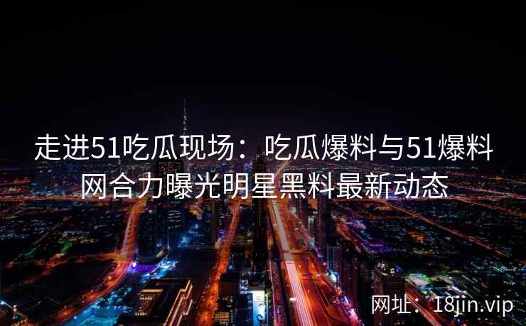 走进51吃瓜现场：吃瓜爆料与51爆料网合力曝光明星黑料最新动态