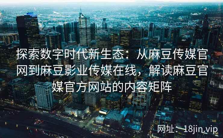 探索数字时代新生态：从麻豆传媒官网到麻豆影业传媒在线，解读麻豆官媒官方网站的内容矩阵