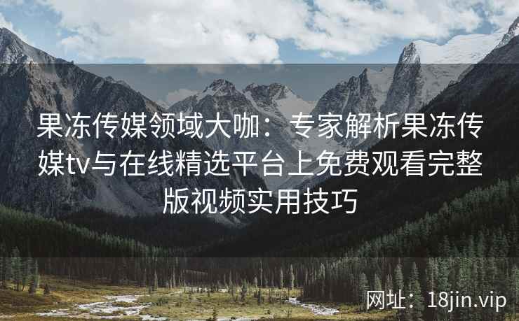 果冻传媒领域大咖：专家解析果冻传媒tv与在线精选平台上免费观看完整版视频实用技巧