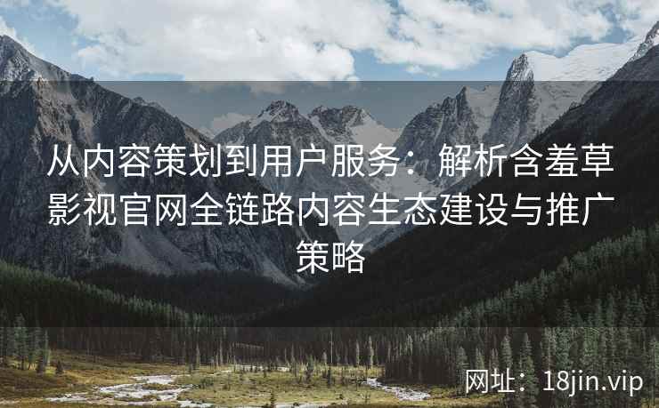 从内容策划到用户服务：解析含羞草影视官网全链路内容生态建设与推广策略