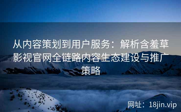 从内容策划到用户服务：解析含羞草影视官网全链路内容生态建设与推广策略