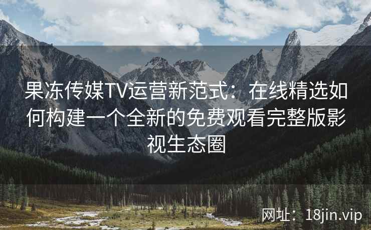 果冻传媒TV运营新范式：在线精选如何构建一个全新的免费观看完整版影视生态圈