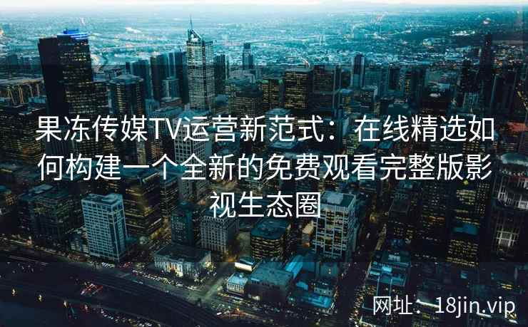 果冻传媒TV运营新范式：在线精选如何构建一个全新的免费观看完整版影视生态圈