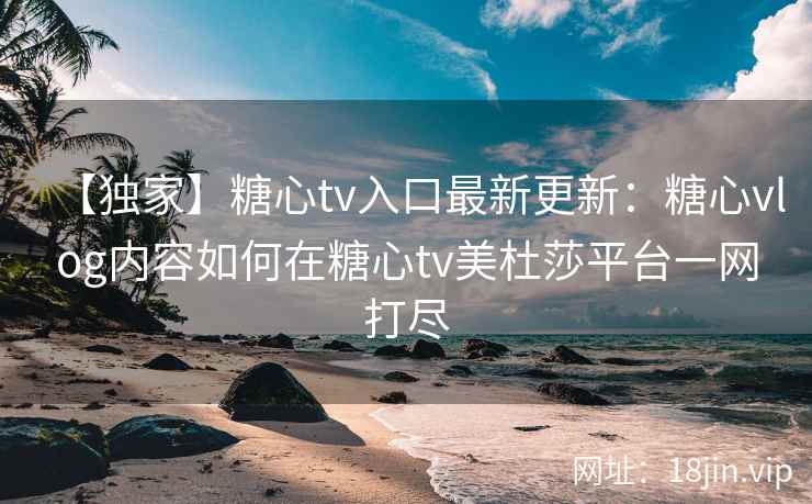 【独家】糖心tv入口最新更新：糖心vlog内容如何在糖心tv美杜莎平台一网打尽