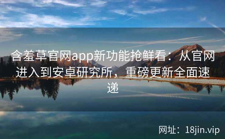 含羞草官网app新功能抢鲜看：从官网进入到安卓研究所，重磅更新全面速递
