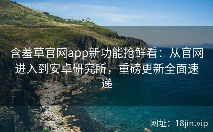 含羞草官网app新功能抢鲜看：从官网进入到安卓研究所，重磅更新全面速递