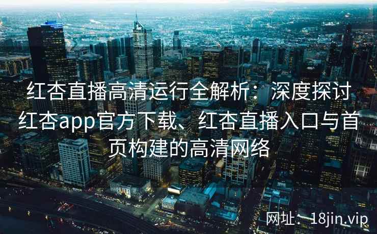 红杏直播高清运行全解析：深度探讨红杏app官方下载、红杏直播入口与首页构建的高清网络