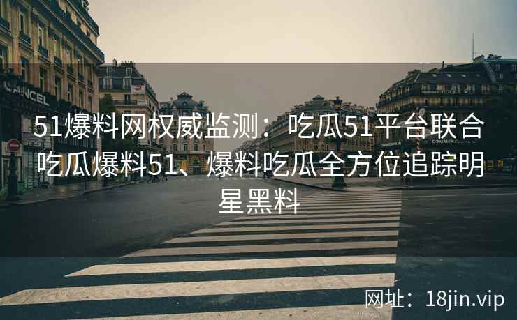 51爆料网权威监测：吃瓜51平台联合吃瓜爆料51、爆料吃瓜全方位追踪明星黑料