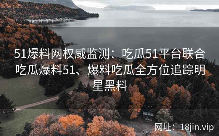51爆料网权威监测：吃瓜51平台联合吃瓜爆料51、爆料吃瓜全方位追踪明星黑料