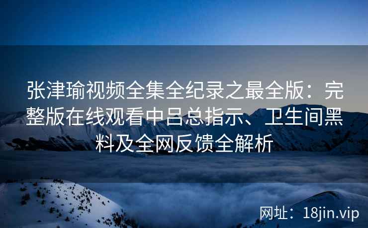 张津瑜视频全集全纪录之最全版：完整版在线观看中吕总指示、卫生间黑料及全网反馈全解析