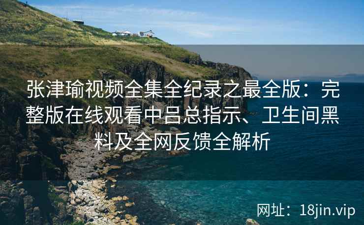 张津瑜视频全集全纪录之最全版：完整版在线观看中吕总指示、卫生间黑料及全网反馈全解析