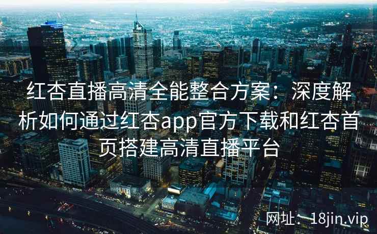 红杏直播高清全能整合方案：深度解析如何通过红杏app官方下载和红杏首页搭建高清直播平台