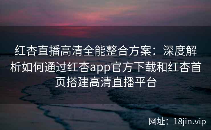 红杏直播高清全能整合方案：深度解析如何通过红杏app官方下载和红杏首页搭建高清直播平台