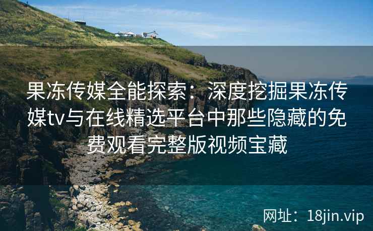 果冻传媒全能探索：深度挖掘果冻传媒tv与在线精选平台中那些隐藏的免费观看完整版视频宝藏