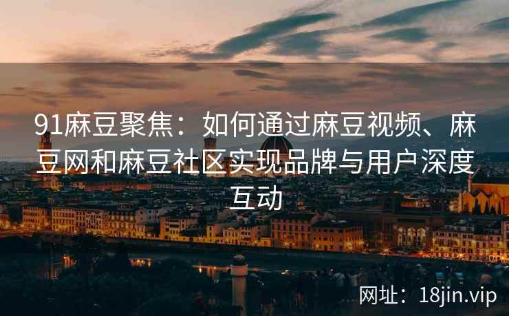 91麻豆聚焦：如何通过麻豆视频、麻豆网和麻豆社区实现品牌与用户深度互动