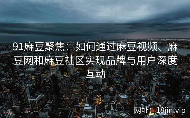 91麻豆聚焦：如何通过麻豆视频、麻豆网和麻豆社区实现品牌与用户深度互动