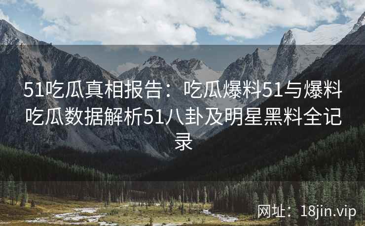 51吃瓜真相报告：吃瓜爆料51与爆料吃瓜数据解析51八卦及明星黑料全记录