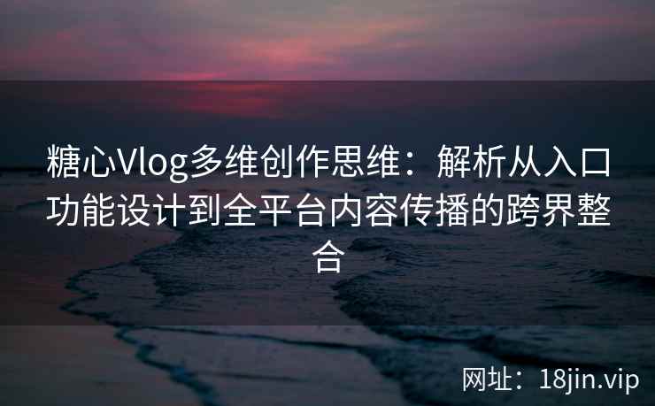 糖心Vlog多维创作思维：解析从入口功能设计到全平台内容传播的跨界整合
