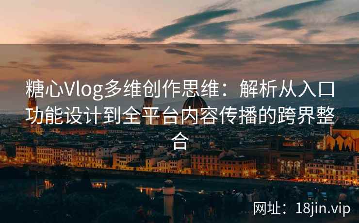 糖心Vlog多维创作思维：解析从入口功能设计到全平台内容传播的跨界整合
