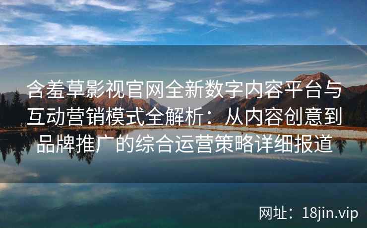 含羞草影视官网全新数字内容平台与互动营销模式全解析：从内容创意到品牌推广的综合运营策略详细报道
