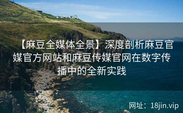 【麻豆全媒体全景】深度剖析麻豆官媒官方网站和麻豆传媒官网在数字传播中的全新实践