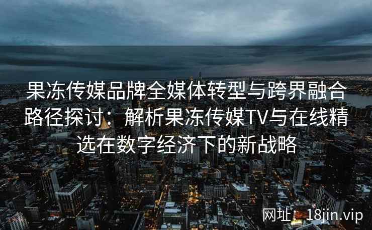 果冻传媒品牌全媒体转型与跨界融合路径探讨：解析果冻传媒TV与在线精选在数字经济下的新战略