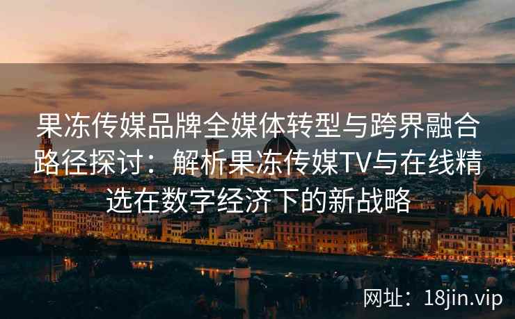 果冻传媒品牌全媒体转型与跨界融合路径探讨：解析果冻传媒TV与在线精选在数字经济下的新战略